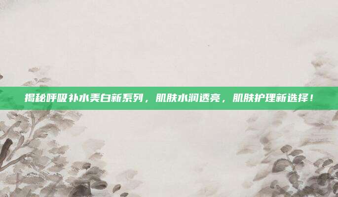 揭秘呼吸补水美白新系列，肌肤水润透亮，肌肤护理新选择！