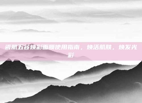 瓷肌五谷焕彩面膜使用指南，焕活肌肤，焕发光彩