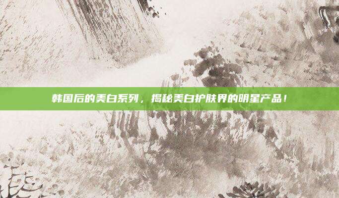 韩国后的美白系列，揭秘美白护肤界的明星产品！