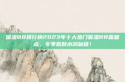 保湿BB排行榜2023年十大热门保湿BB霜盘点，冬季肌肤水润秘籍！