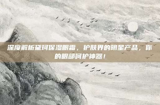深度解析黛珂保湿眼霜，护肤界的明星产品，你的眼部呵护神器！