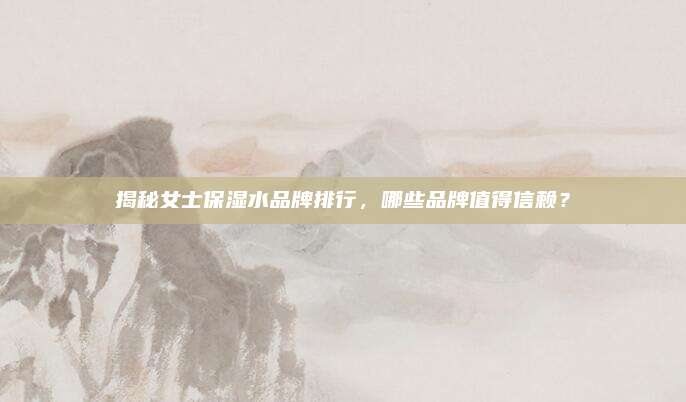 揭秘女士保湿水品牌排行，哪些品牌值得信赖？