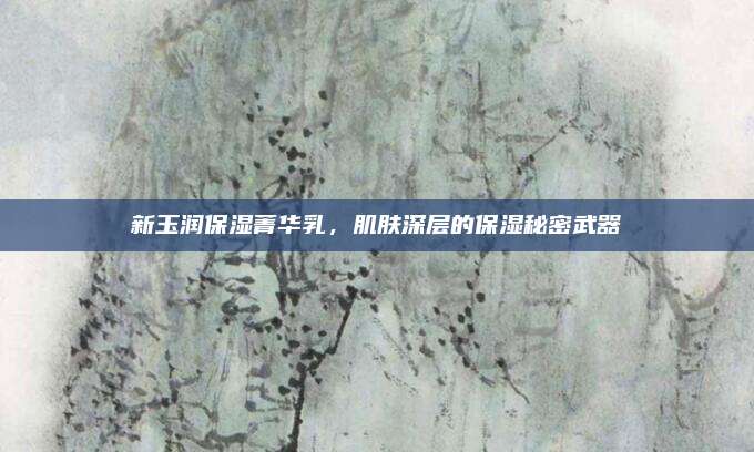 新玉润保湿菁华乳，肌肤深层的保湿秘密武器