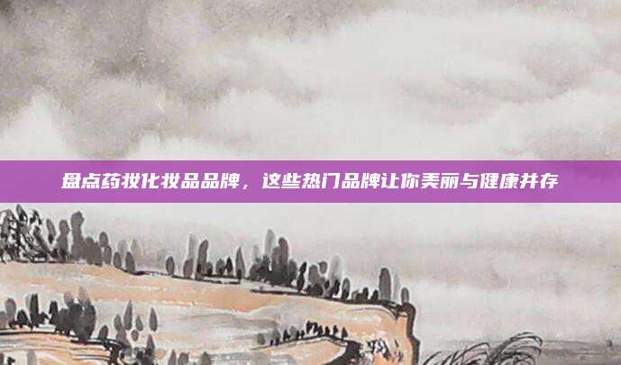 盘点药妆化妆品品牌，这些热门品牌让你美丽与健康并存