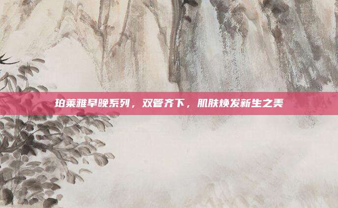 珀莱雅早晚系列，双管齐下，肌肤焕发新生之美