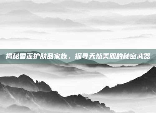 揭秘雪莲护肤品家族,探寻天然美肌的秘密武器
