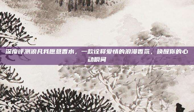 深度评测浪凡我愿意香水，一款诠释爱情的浪漫香氛，唤醒你的心动瞬间