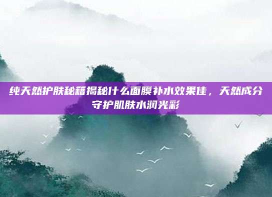 纯天然护肤秘籍揭秘什么面膜补水效果佳，天然成分守护肌肤水润光彩