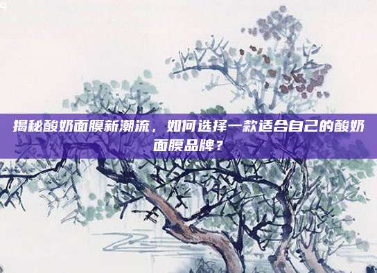 揭秘酸奶面膜新潮流，如何选择一款适合自己的酸奶面膜品牌？