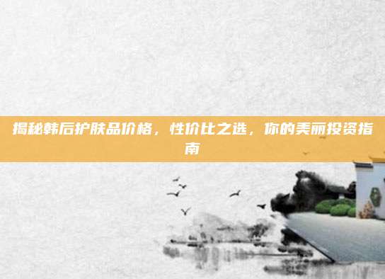 揭秘韩后护肤品价格，性价比之选，你的美丽投资指南