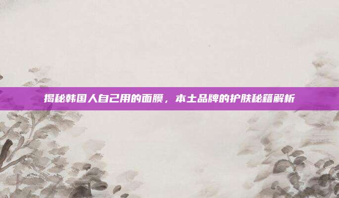 揭秘韩国人自己用的面膜，本土品牌的护肤秘籍解析