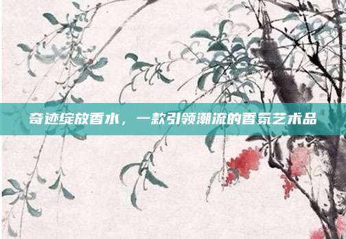 奇迹绽放香水，一款引领潮流的香氛艺术品