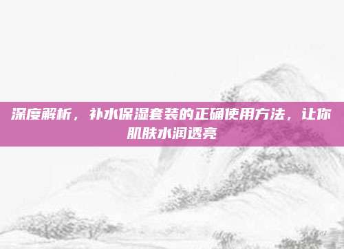 深度解析，补水保湿套装的正确使用方法，让你肌肤水润透亮