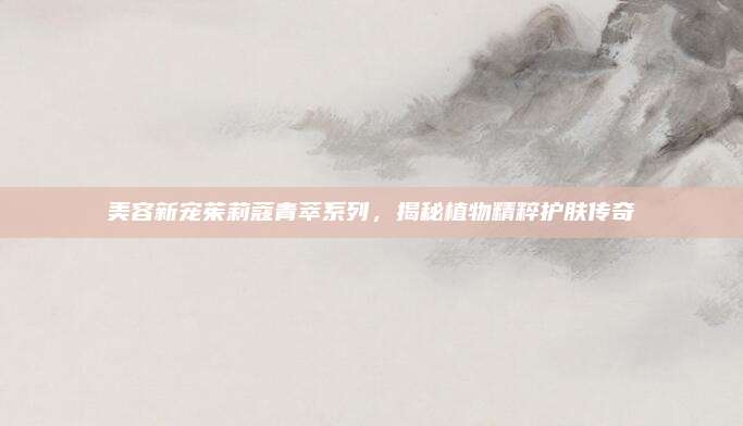 美容新宠茱莉蔻青萃系列，揭秘植物精粹护肤传奇