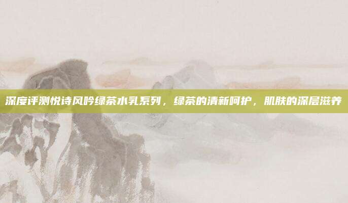 深度评测悦诗风吟绿茶水乳系列，绿茶的清新呵护，肌肤的深层滋养