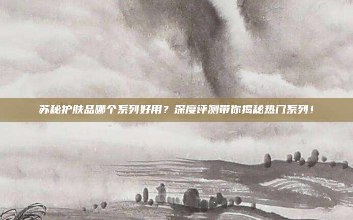 苏秘护肤品哪个系列好用？深度评测带你揭秘热门系列！