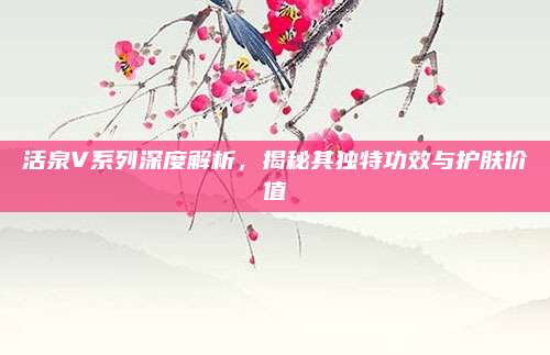 活泉V系列深度解析，揭秘其独特功效与护肤价值