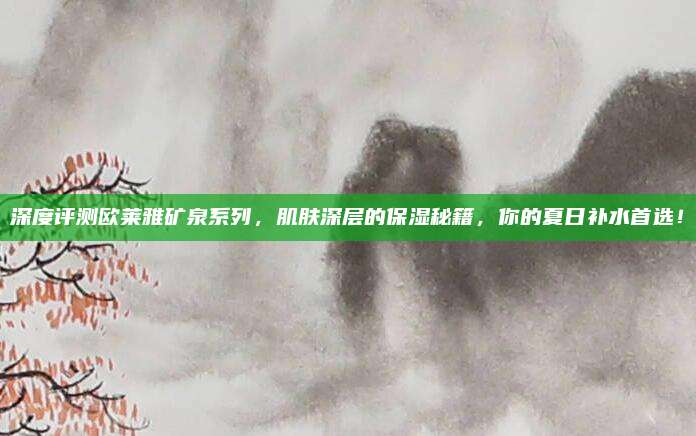 深度评测欧莱雅矿泉系列，肌肤深层的保湿秘籍，你的夏日补水首选！