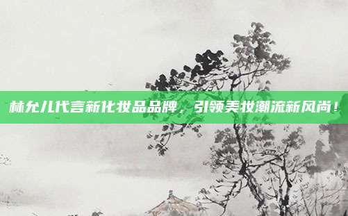 林允儿代言新化妆品品牌，引领美妆潮流新风尚！