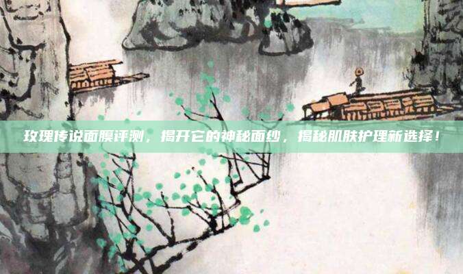玫瑰传说面膜评测，揭开它的神秘面纱，揭秘肌肤护理新选择！
