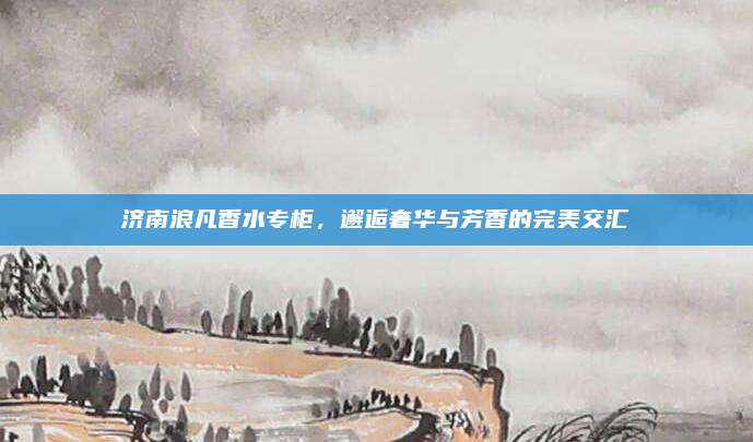 济南浪凡香水专柜，邂逅奢华与芳香的完美交汇