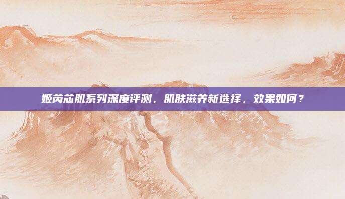 姬芮芯肌系列深度评测，肌肤滋养新选择，效果如何？