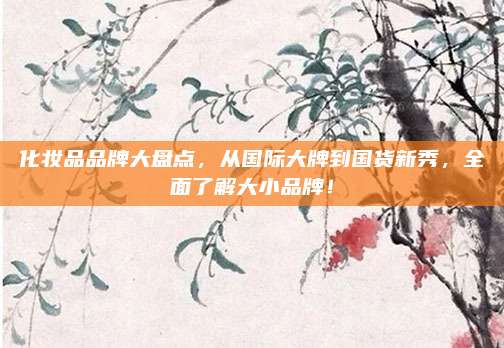 化妆品品牌大盘点，从国际大牌到国货新秀，全面了解大小品牌！