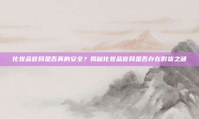 化妆品官网是否真的安全？揭秘化妆品官网是否存在假货之谜