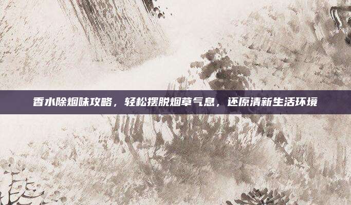 香水除烟味攻略，轻松摆脱烟草气息，还原清新生活环境