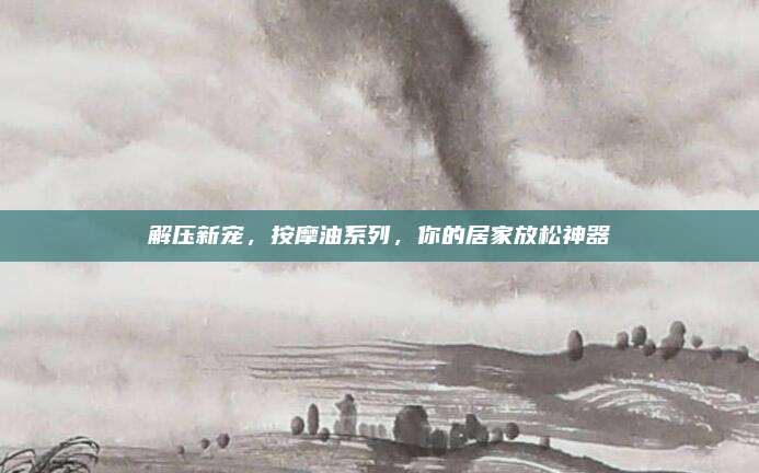 解压新宠，按摩油系列，你的居家放松神器
