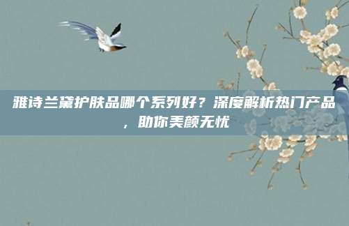 雅诗兰黛护肤品哪个系列好？深度解析热门产品，助你美颜无忧