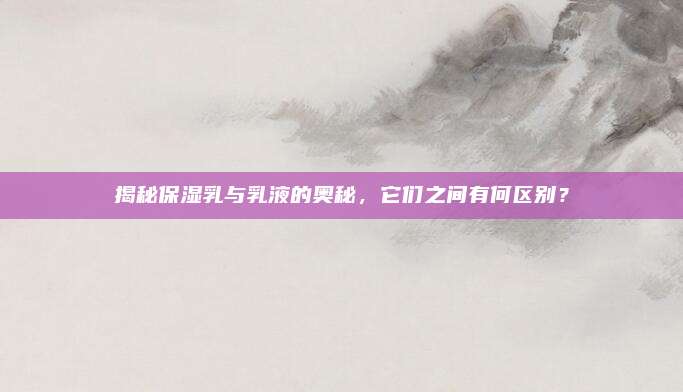 揭秘保湿乳与乳液的奥秘，它们之间有何区别？
