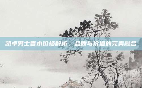 凯卓男士香水价格解析，品质与价值的完美融合
