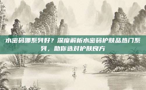 水密码哪系列好？深度解析水密码护肤品热门系列，助你选对护肤良方