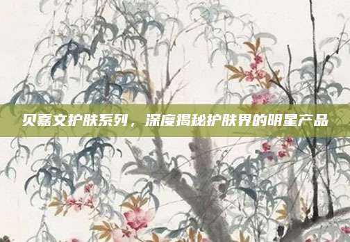 贝嘉文护肤系列，深度揭秘护肤界的明星产品
