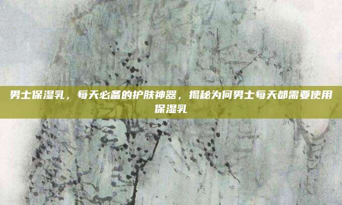 男士保湿乳，每天必备的护肤神器，揭秘为何男士每天都需要使用保湿乳