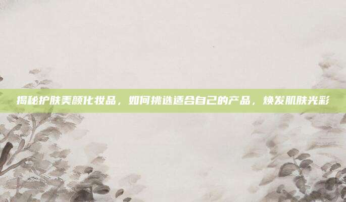 揭秘护肤美颜化妆品，如何挑选适合自己的产品，焕发肌肤光彩
