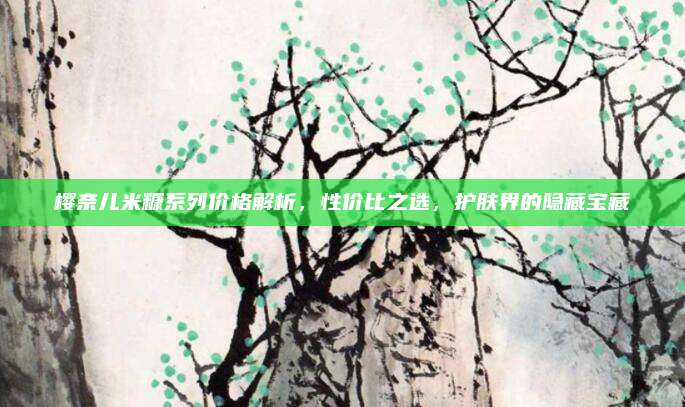 樱奈儿米糠系列价格解析，性价比之选，护肤界的隐藏宝藏