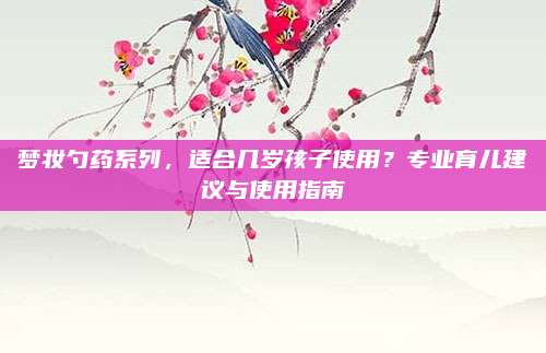 梦妆勺药系列，适合几岁孩子使用？专业育儿建议与使用指南