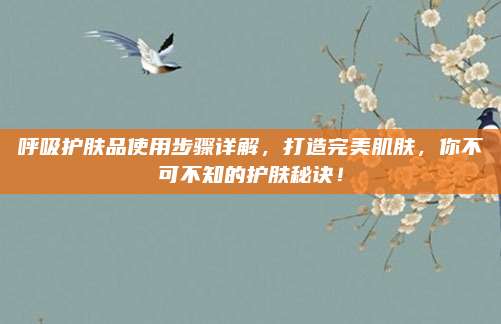 呼吸护肤品使用步骤详解，打造完美肌肤，你不可不知的护肤秘诀！