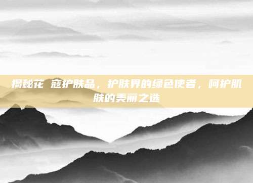 揭秘花晢寇护肤品，护肤界的绿色使者，呵护肌肤的美丽之选