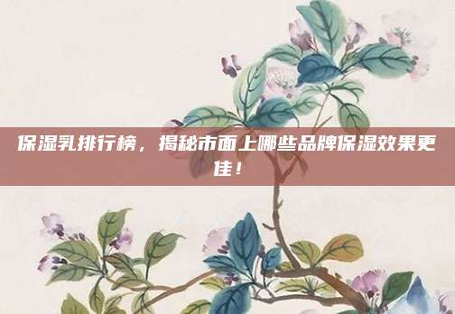 保湿乳排行榜，揭秘市面上哪些品牌保湿效果更佳！