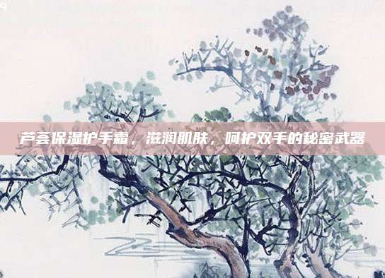 芦荟保湿护手霜，滋润肌肤，呵护双手的秘密武器