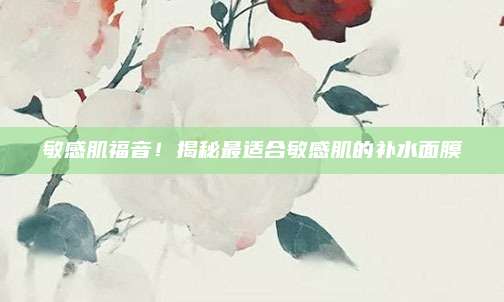 敏感肌福音！揭秘最适合敏感肌的补水面膜