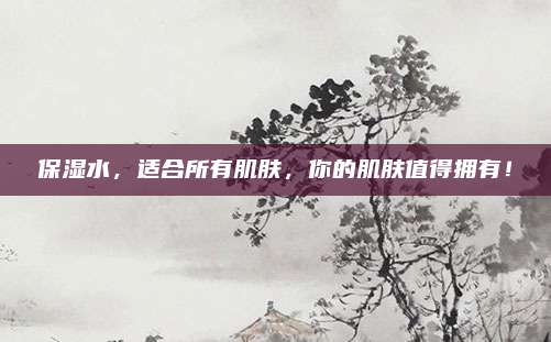 保湿水，适合所有肌肤，你的肌肤值得拥有！
