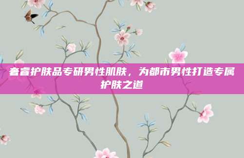 奢睿护肤品专研男性肌肤，为都市男性打造专属护肤之道