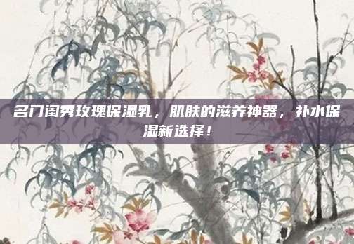 名门闺秀玫瑰保湿乳，肌肤的滋养神器，补水保湿新选择！