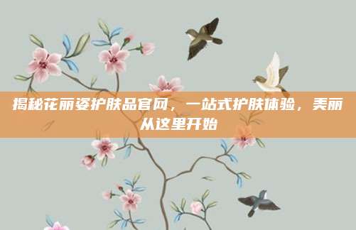 揭秘花丽姿护肤品官网，一站式护肤体验，美丽从这里开始