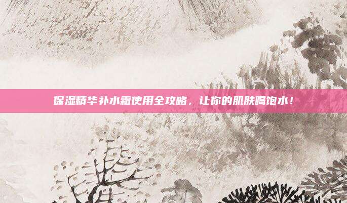 保湿精华补水霜使用全攻略，让你的肌肤喝饱水！