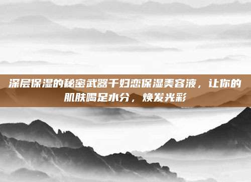 深层保湿的秘密武器千妇恋保湿美容液，让你的肌肤喝足水分，焕发光彩
